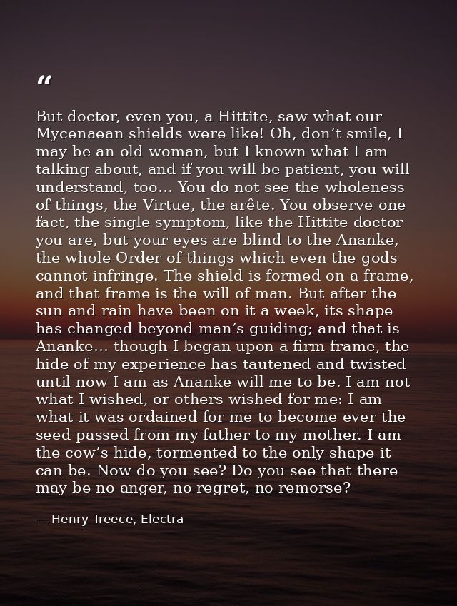 But doctor, even you, a Hittite, saw what our Mycenaean shields were like! Oh, don’t smile, I may be an old woman, but I — Henry Treece, Electra