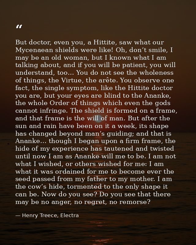 But doctor, even you, a Hittite, saw what our Mycenaean shields were like! Oh, don’t smile, I may be an old woman, but I — Henry Treece, Electra