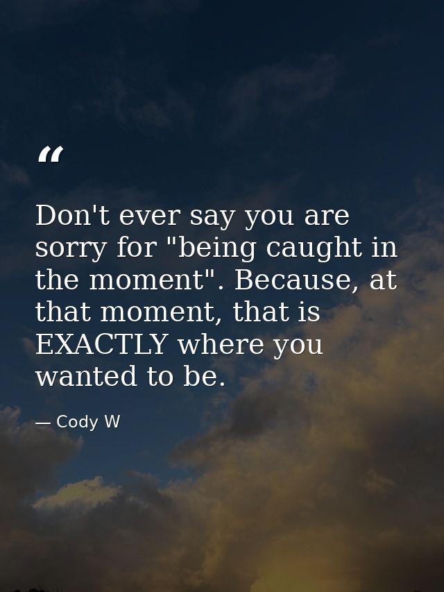 Don't ever say you are sorry for "being caught in the moment". Because, at that moment, that is EXACTLY where you wanted — Cody W