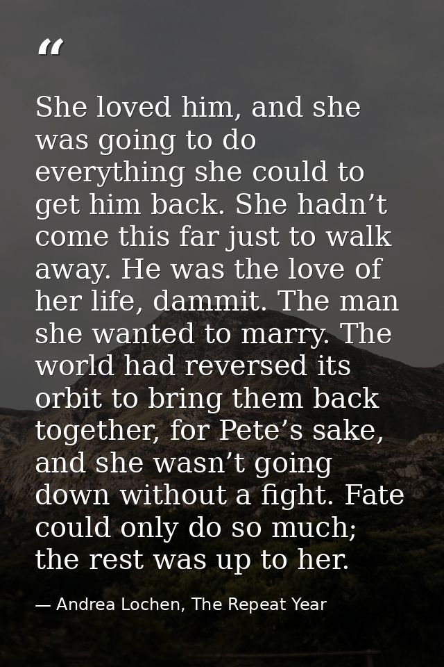 She loved him, and she was going to do everything she could to get him back. She hadn’t come this far just to walk away. — Andrea Lochen, The Repeat Year