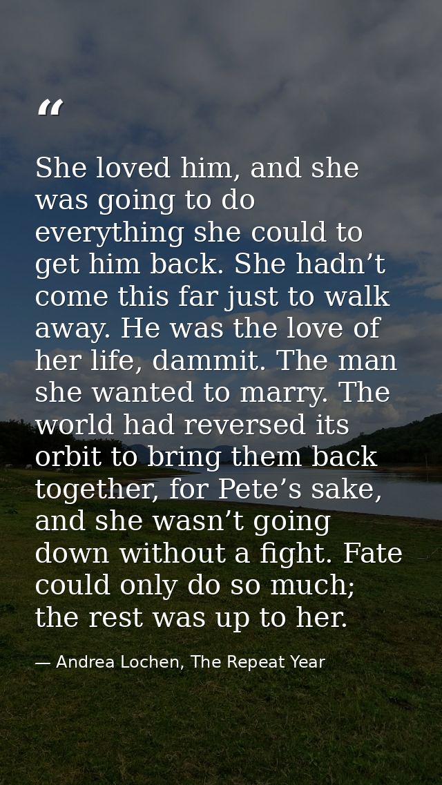 She loved him, and she was going to do everything she could to get him back. She hadn’t come this far just to walk away. — Andrea Lochen, The Repeat Year