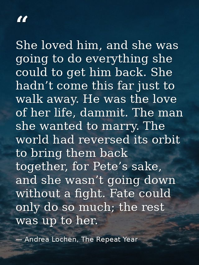 She loved him, and she was going to do everything she could to get him back. She hadn’t come this far just to walk away. — Andrea Lochen, The Repeat Year
