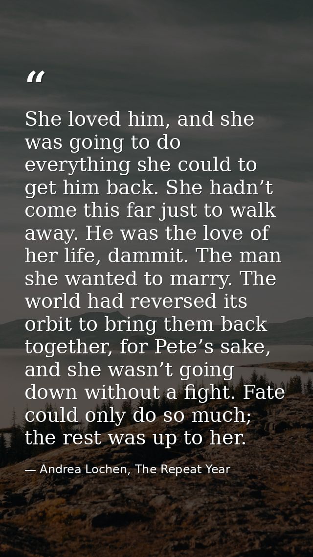 She loved him, and she was going to do everything she could to get him back. She hadn’t come this far just to walk away. — Andrea Lochen, The Repeat Year