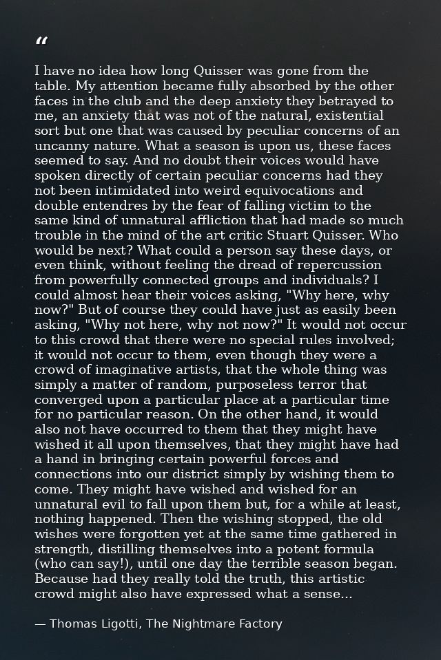 I have no idea how long Quisser was gone from the table. My attention became fully absorbed by the other faces in the cl — Thomas Ligotti, The Nightmare Factory
