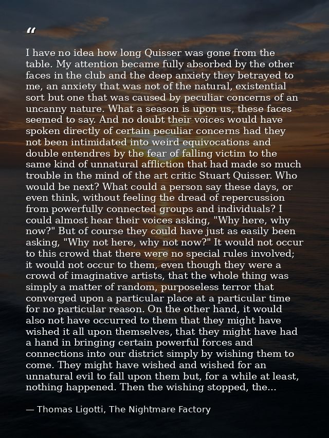 I have no idea how long Quisser was gone from the table. My attention became fully absorbed by the other faces in the cl — Thomas Ligotti, The Nightmare Factory