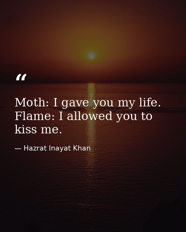 Moth: I gave you my life. Flame: I allowed you to kiss me. — Hazrat Inayat Khan