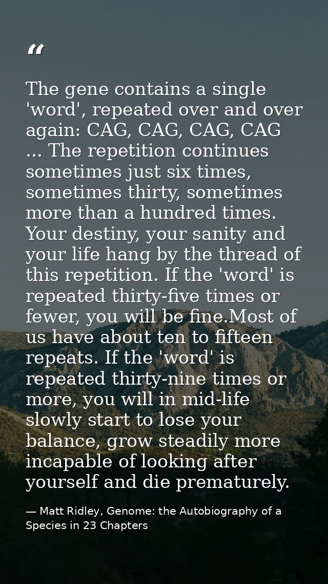 The gene contains a single 'word', repeated over and over again: CAG, CAG, CAG, CAG ... The repetition continues sometim — Matt Ridley, Genome: the Autobiography of a Species in 23 Chapters