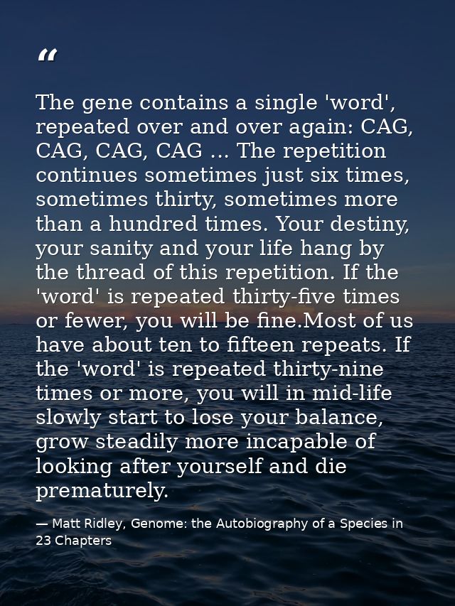 The gene contains a single 'word', repeated over and over again: CAG, CAG, CAG, CAG ... The repetition continues sometim — Matt Ridley, Genome: the Autobiography of a Species in 23 Chapters