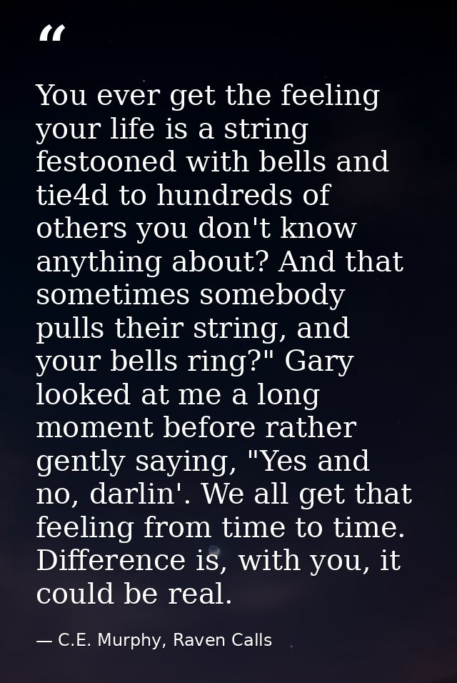 You ever get the feeling your life is a string festooned with bells and tie4d to hundreds of others you don't know anyth — C.E. Murphy, Raven Calls