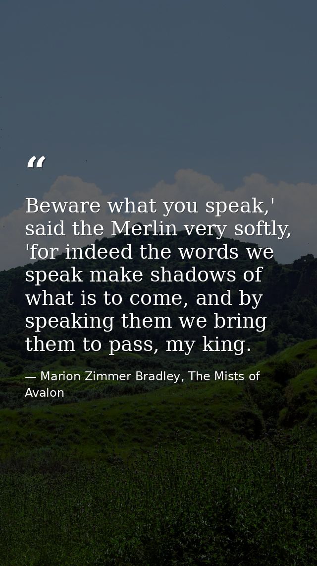 Beware what you speak,' said the Merlin very softly, 'for indeed the words we speak make shadows of what is to come, and — Marion Zimmer Bradley, The Mists of Avalon