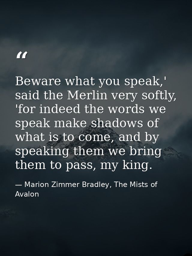 Beware what you speak,' said the Merlin very softly, 'for indeed the words we speak make shadows of what is to come, and — Marion Zimmer Bradley, The Mists of Avalon