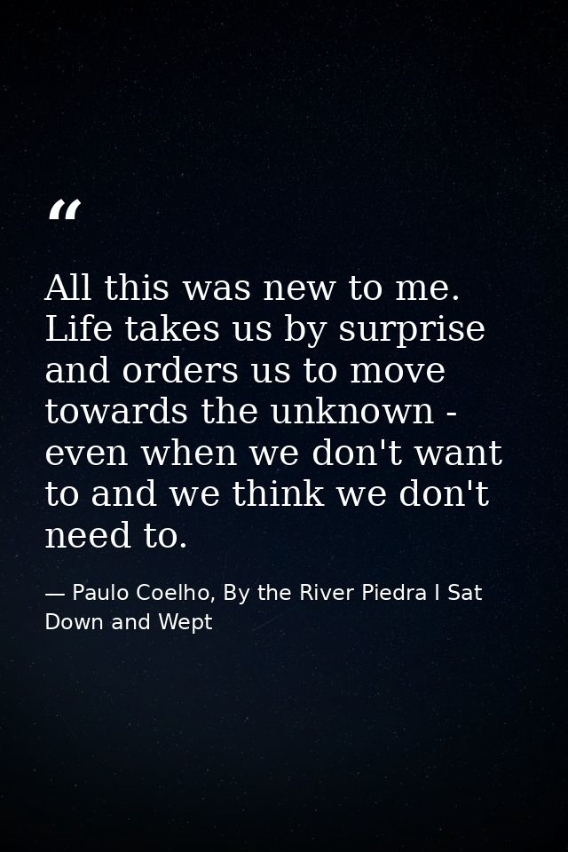 All this was new to me. Life takes us by surprise and orders us to move towards the unknown - even when we don't want to — Paulo Coelho, By the River Piedra I Sat Down and Wept