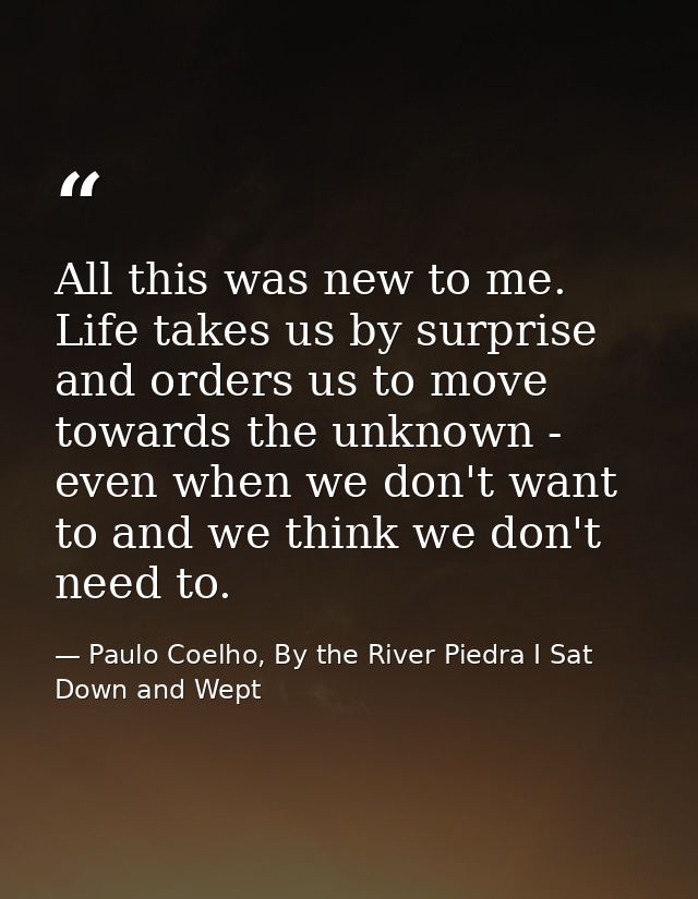 All this was new to me. Life takes us by surprise and orders us to move towards the unknown - even when we don't want to — Paulo Coelho, By the River Piedra I Sat Down and Wept