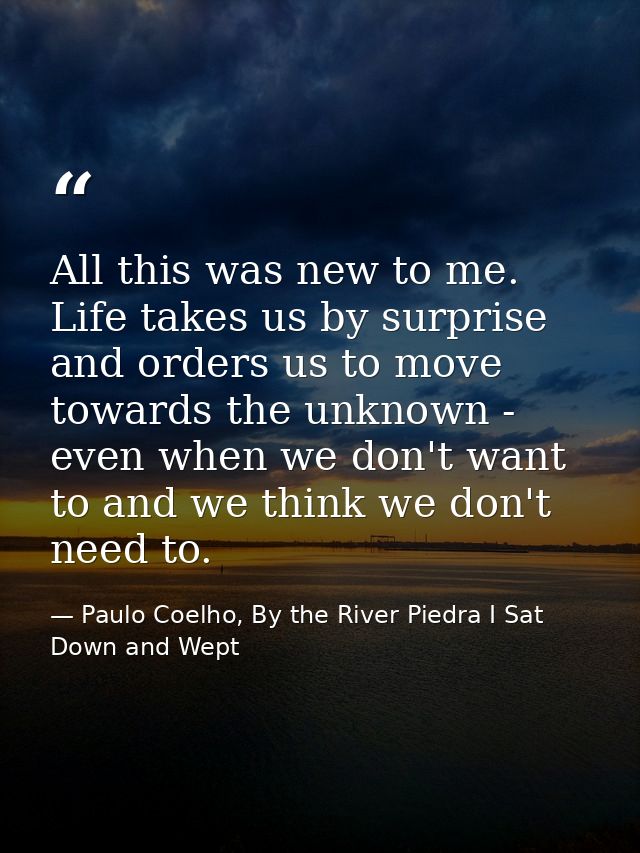 All this was new to me. Life takes us by surprise and orders us to move towards the unknown - even when we don't want to — Paulo Coelho, By the River Piedra I Sat Down and Wept