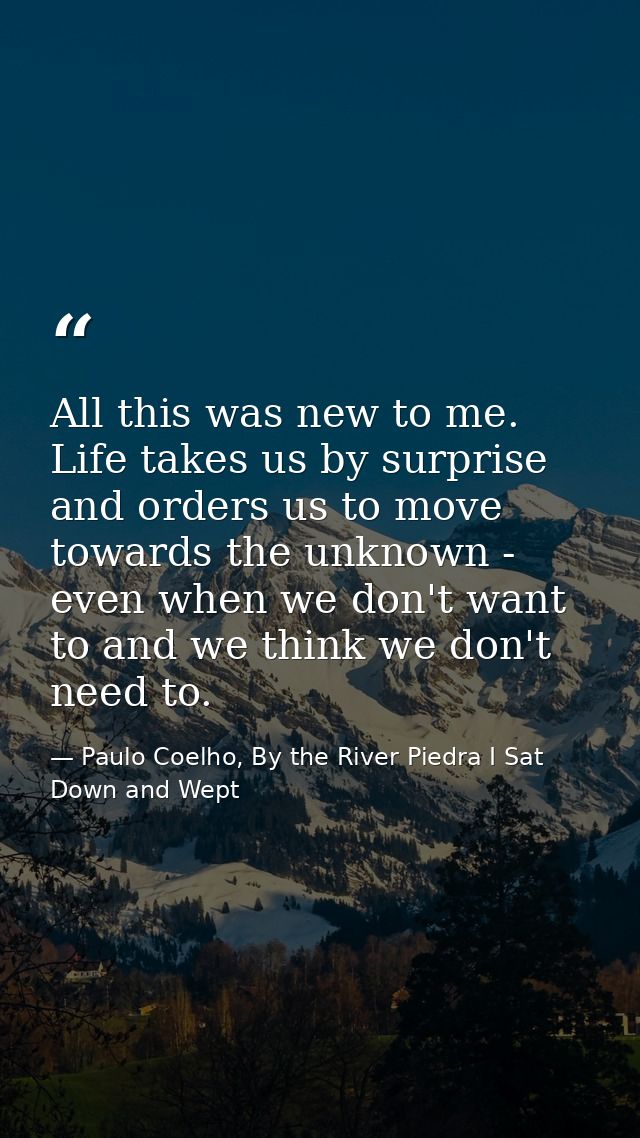 All this was new to me. Life takes us by surprise and orders us to move towards the unknown - even when we don't want to — Paulo Coelho, By the River Piedra I Sat Down and Wept