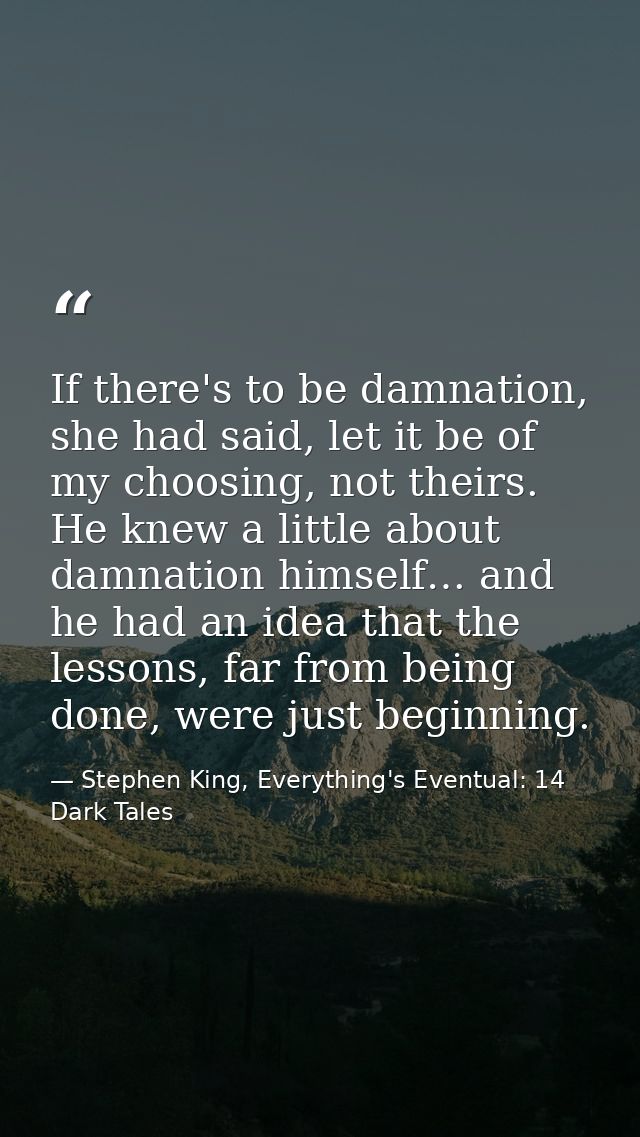 If there's to be damnation, she had said, let it be of my choosing, not theirs. He knew a little about damnation himself — Stephen King, Everything's Eventual: 14 Dark Tales