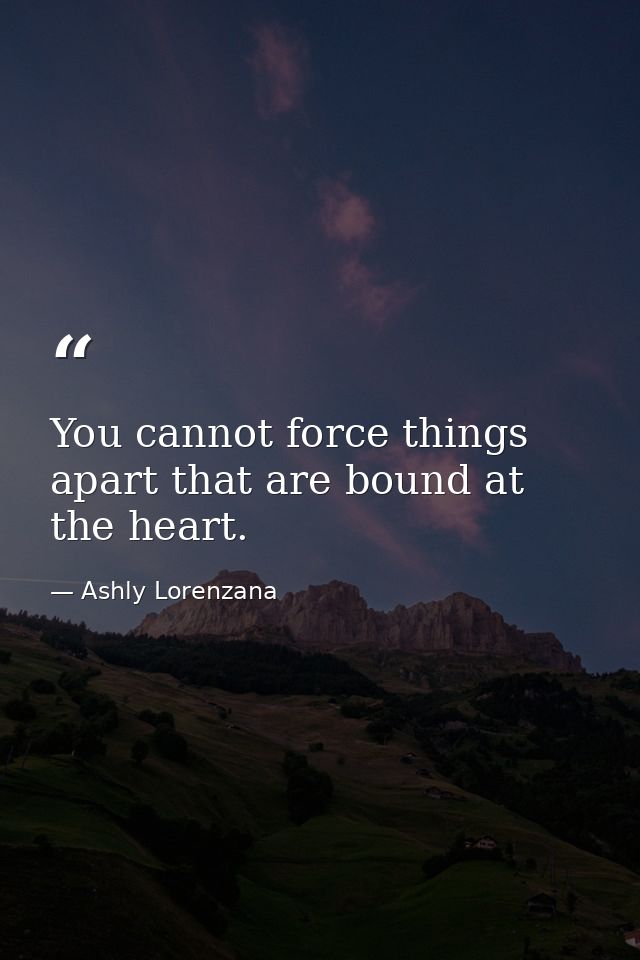 You cannot force things apart that are bound at the heart. — Ashly Lorenzana