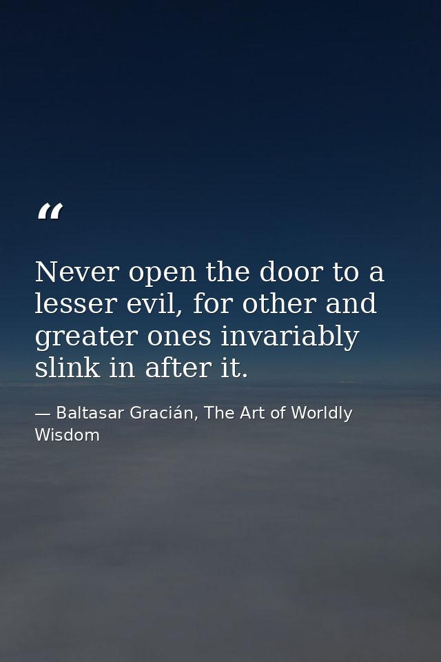Never open the door to a lesser evil, for other and greater ones invariably slink in after it. — Baltasar Gracián, The Art of Worldly Wisdom