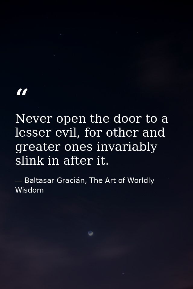 Never open the door to a lesser evil, for other and greater ones invariably slink in after it. — Baltasar Gracián, The Art of Worldly Wisdom