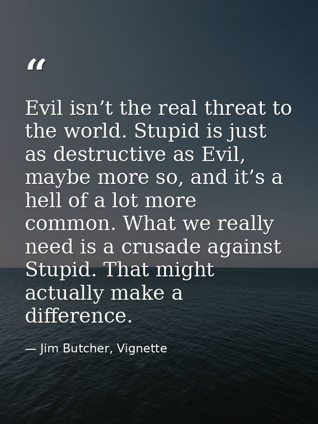 Evil isn’t the real threat to the world. Stupid is just as destructive as Evil, maybe more so, and it’s a hell of a lot  — Jim Butcher, Vignette