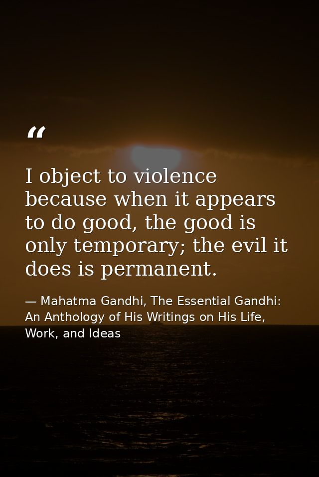 I object to violence because when it appears to do good, the good is only temporary; the evil it does is permanent. — Mahatma Gandhi, The Essential Gandhi: An Anthology of His Writings on His Life, Work, and Ideas