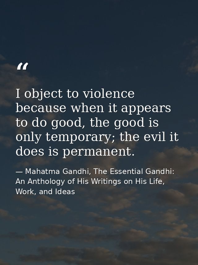 I object to violence because when it appears to do good, the good is only temporary; the evil it does is permanent. — Mahatma Gandhi, The Essential Gandhi: An Anthology of His Writings on His Life, Work, and Ideas