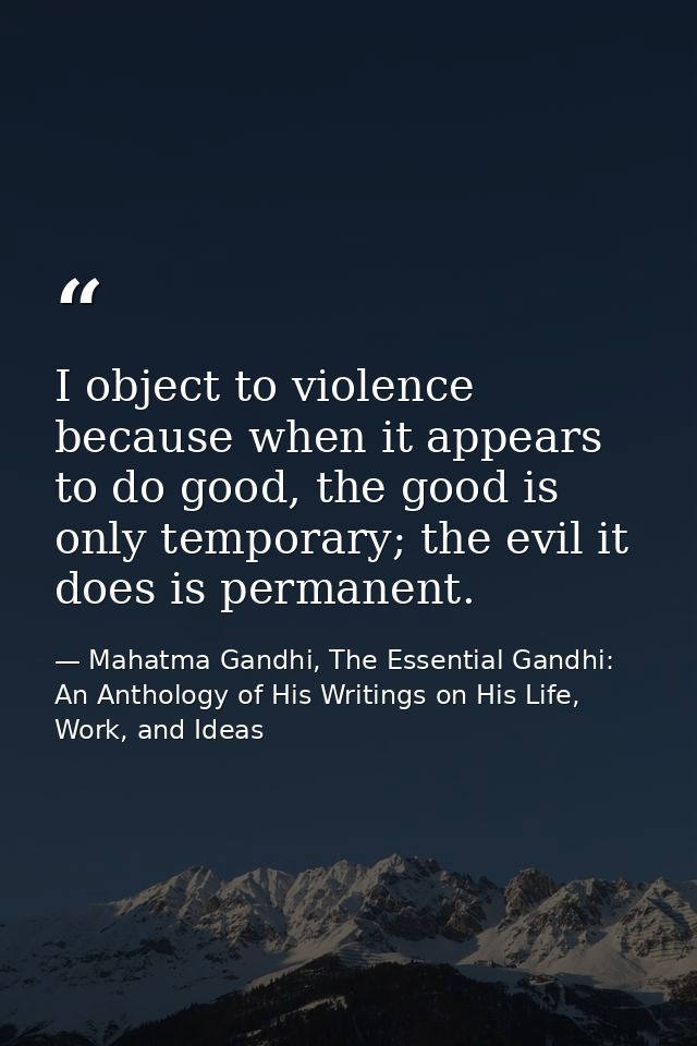 I object to violence because when it appears to do good, the good is only temporary; the evil it does is permanent. — Mahatma Gandhi, The Essential Gandhi: An Anthology of His Writings on His Life, Work, and Ideas