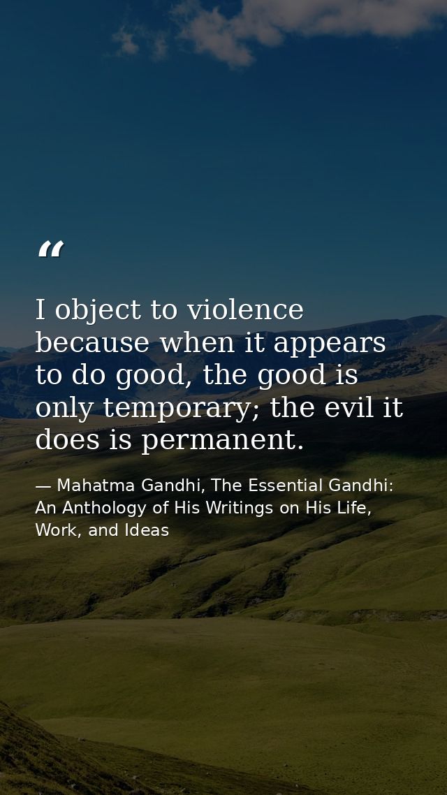 I object to violence because when it appears to do good, the good is only temporary; the evil it does is permanent. — Mahatma Gandhi, The Essential Gandhi: An Anthology of His Writings on His Life, Work, and Ideas