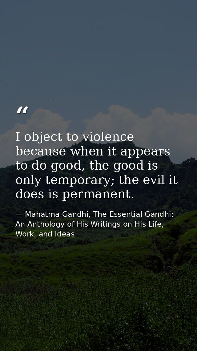 I object to violence because when it appears to do good, the good is only temporary; the evil it does is permanent. — Mahatma Gandhi, The Essential Gandhi: An Anthology of His Writings on His Life, Work, and Ideas