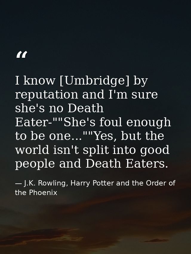 I know [Umbridge] by reputation and I'm sure she's no Death Eater-""She's foul enough to be one...""Yes, but the world i — J.K. Rowling, Harry Potter and the Order of the Phoenix