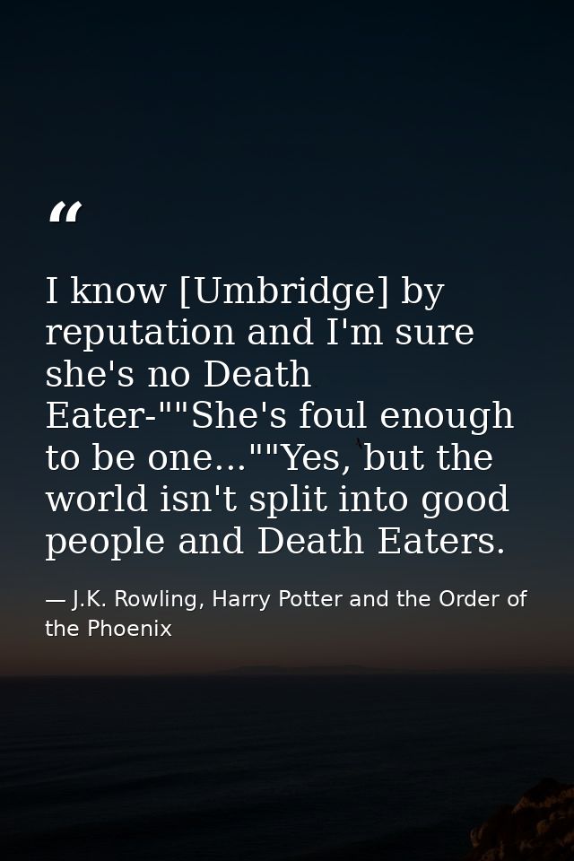 I know [Umbridge] by reputation and I'm sure she's no Death Eater-""She's foul enough to be one...""Yes, but the world i — J.K. Rowling, Harry Potter and the Order of the Phoenix
