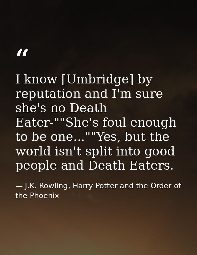 I know [Umbridge] by reputation and I'm sure she's no Death Eater-""She's foul enough to be one...""Yes, but the world i — J.K. Rowling, Harry Potter and the Order of the Phoenix