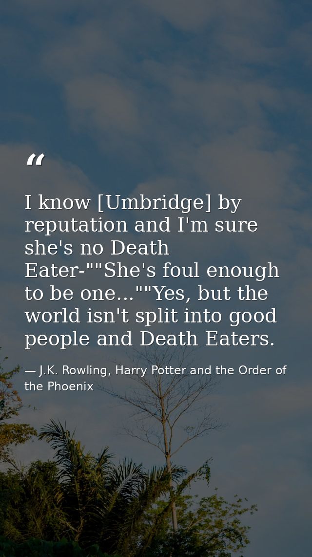 I know [Umbridge] by reputation and I'm sure she's no Death Eater-""She's foul enough to be one...""Yes, but the world i — J.K. Rowling, Harry Potter and the Order of the Phoenix