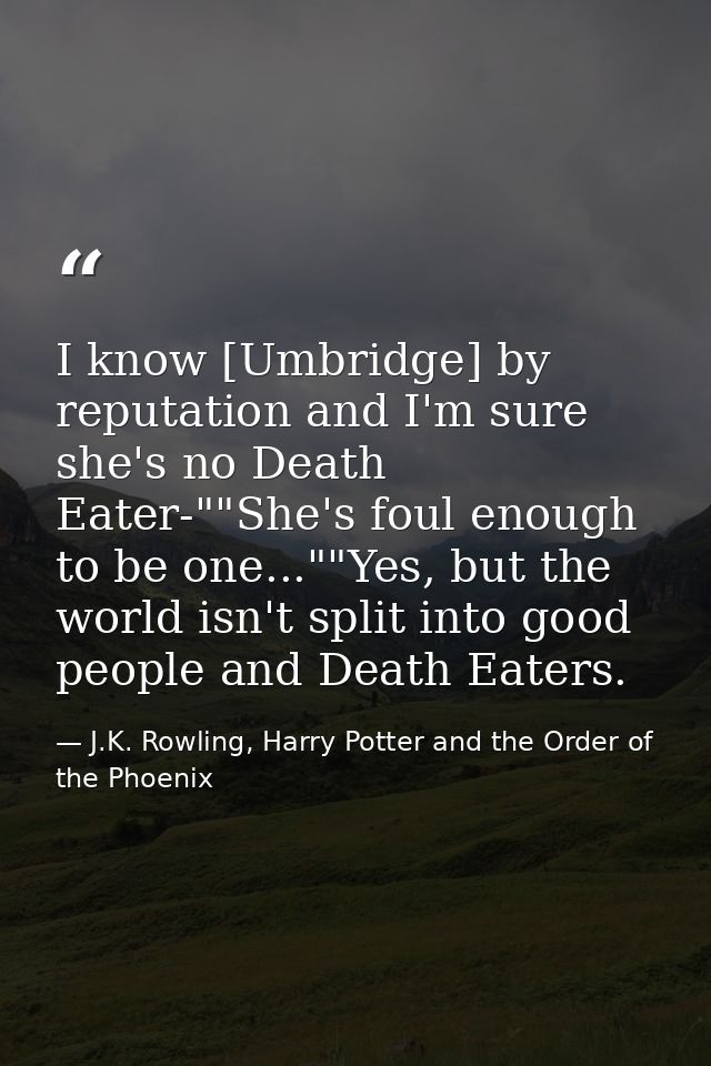 I know [Umbridge] by reputation and I'm sure she's no Death Eater-""She's foul enough to be one...""Yes, but the world i — J.K. Rowling, Harry Potter and the Order of the Phoenix