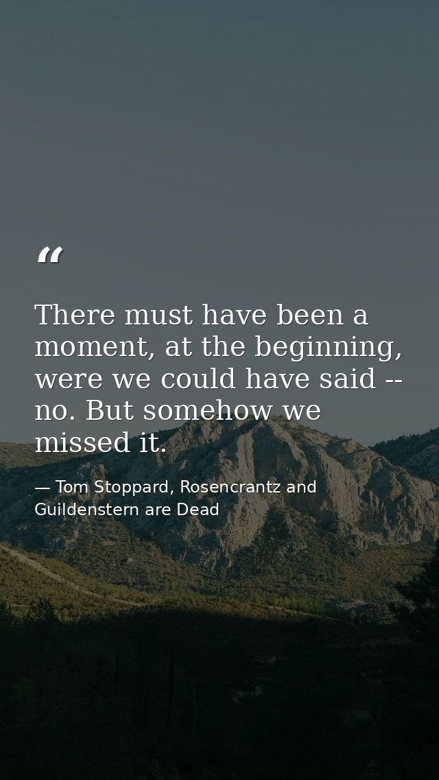 There must have been a moment, at the beginning, were we could have said -- no. But somehow we missed it. — Tom Stoppard, Rosencrantz and Guildenstern are Dead