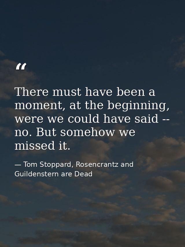 There must have been a moment, at the beginning, were we could have said -- no. But somehow we missed it. — Tom Stoppard, Rosencrantz and Guildenstern are Dead