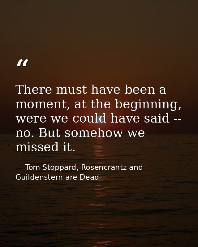 There must have been a moment, at the beginning, were we could have said -- no. But somehow we missed it. — Tom Stoppard, Rosencrantz and Guildenstern are Dead