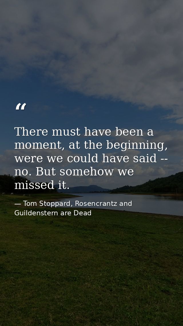 There must have been a moment, at the beginning, were we could have said -- no. But somehow we missed it. — Tom Stoppard, Rosencrantz and Guildenstern are Dead