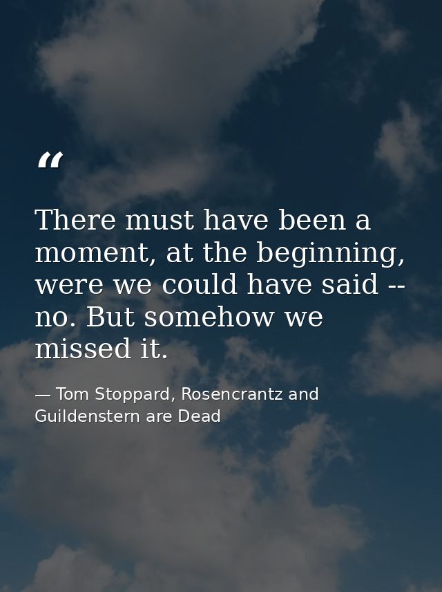 There must have been a moment, at the beginning, were we could have said -- no. But somehow we missed it. — Tom Stoppard, Rosencrantz and Guildenstern are Dead