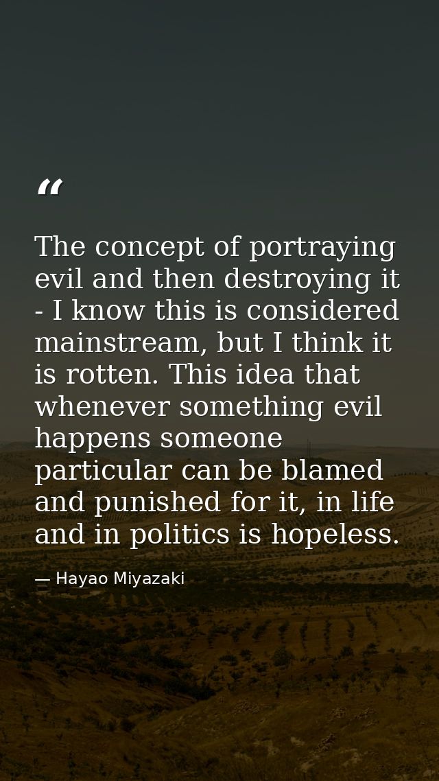The concept of portraying evil and then destroying it - I know this is considered mainstream, but I think it is rotten.  — Hayao Miyazaki