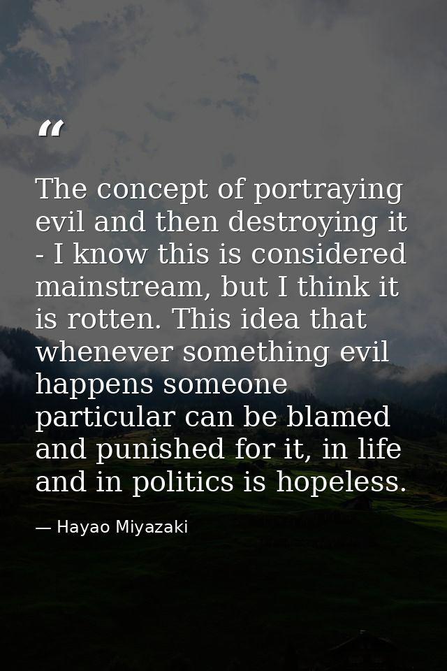 The concept of portraying evil and then destroying it - I know this is considered mainstream, but I think it is rotten.  — Hayao Miyazaki