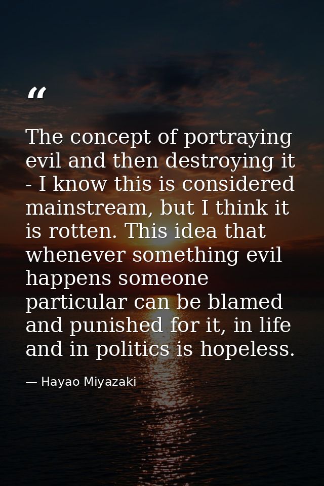 The concept of portraying evil and then destroying it - I know this is considered mainstream, but I think it is rotten.  — Hayao Miyazaki