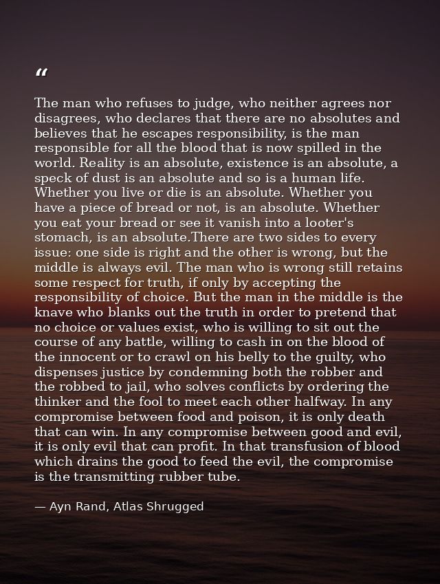 The man who refuses to judge, who neither agrees nor disagrees, who declares that there are no absolutes and believes th — Ayn Rand, Atlas Shrugged