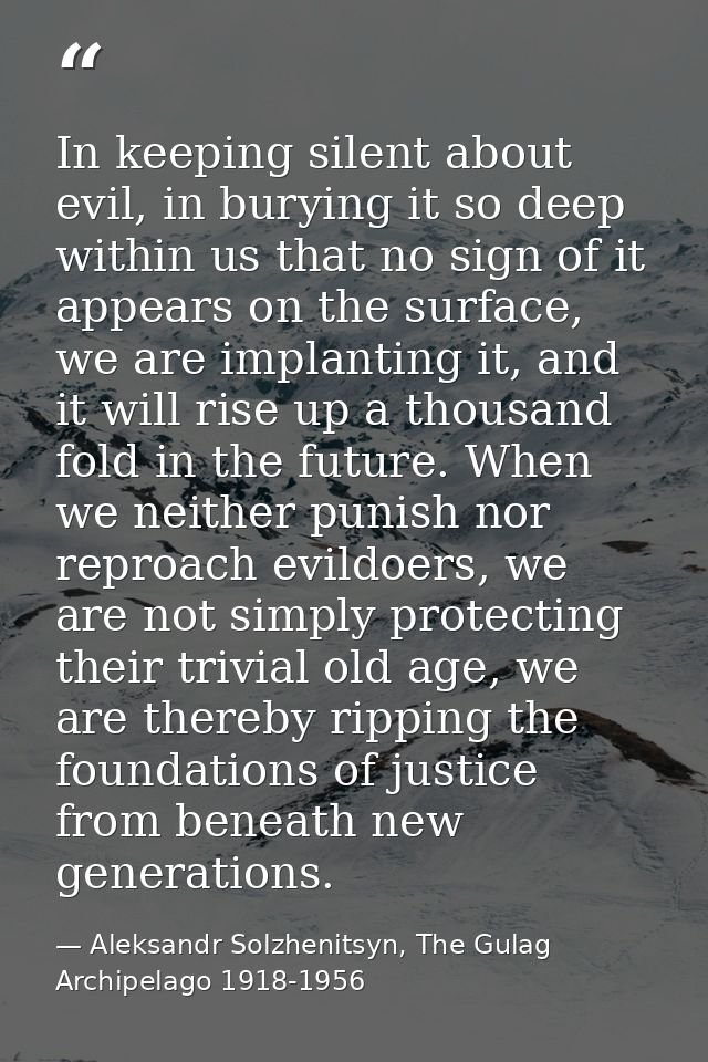 In keeping silent about evil, in burying it so deep within us that no sign of it appears on the surface, we are implanti — Aleksandr Solzhenitsyn, The Gulag Archipelago 1918-1956