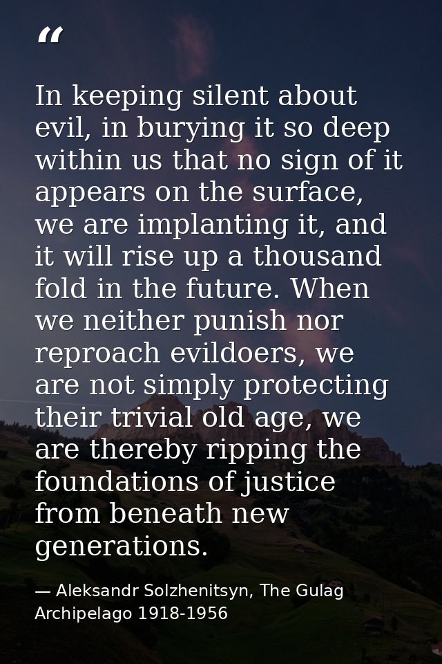 In keeping silent about evil, in burying it so deep within us that no sign of it appears on the surface, we are implanti — Aleksandr Solzhenitsyn, The Gulag Archipelago 1918-1956