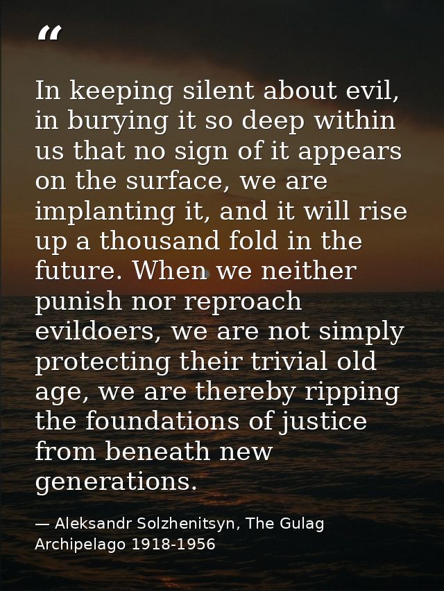 In keeping silent about evil, in burying it so deep within us that no sign of it appears on the surface, we are implanti — Aleksandr Solzhenitsyn, The Gulag Archipelago 1918-1956