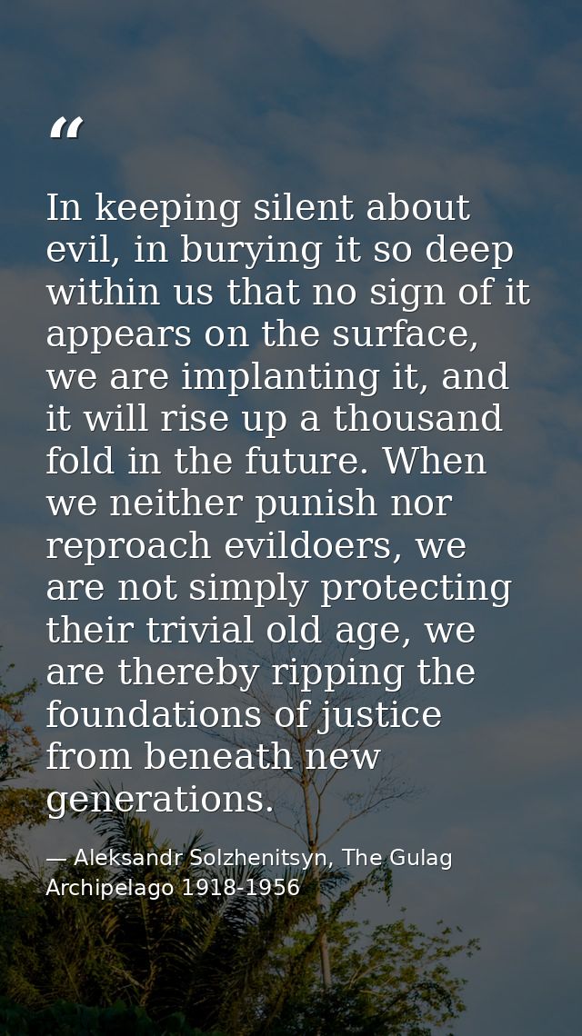 In keeping silent about evil, in burying it so deep within us that no sign of it appears on the surface, we are implanti — Aleksandr Solzhenitsyn, The Gulag Archipelago 1918-1956