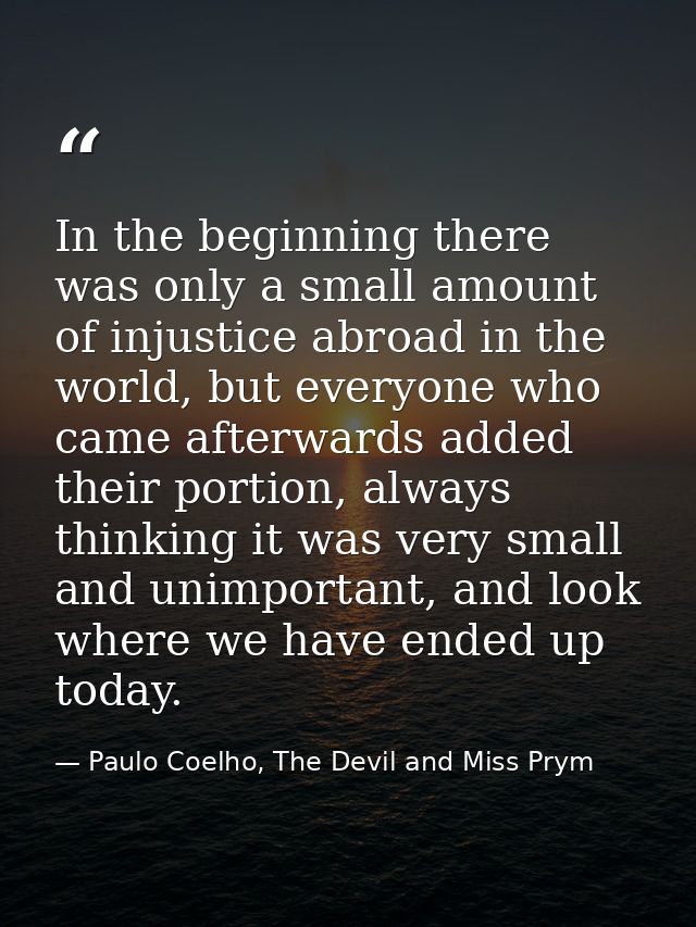 In the beginning there was only a small amount of injustice abroad in the world, but everyone who came afterwards added  — Paulo Coelho, The Devil and Miss Prym