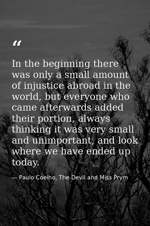In the beginning there was only a small amount of injustice abroad in the world, but everyone who came afterwards added  — Paulo Coelho, The Devil and Miss Prym