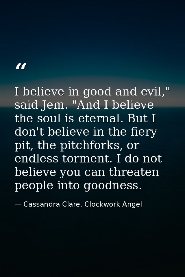 I believe in good and evil," said Jem. "And I believe the soul is eternal. But I don't believe in the fiery pit, the pit — Cassandra Clare, Clockwork Angel